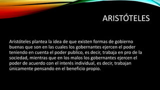 ARISTÓTELES
Aristóteles plantea la idea de que existen formas de gobierno
buenas que son en las cuales los gobernantes ejercen el poder
teniendo en cuenta el poder publico, es decir, trabaja en pro de la
sociedad, mientras que en los malos los gobernantes ejercen el
poder de acuerdo con el interés individual, es decir, trabajan
únicamente pensando en el beneficio propio.
 