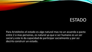 ESTADO
Para Aristóteles el estado es algo natural mas no un acuerdo o pacto
entre 2 o mas personas, es natural ya que e ser humano es un ser
social y esto le da capacidad de participar socialmente y por asi
decirlo construir un estado.
 
