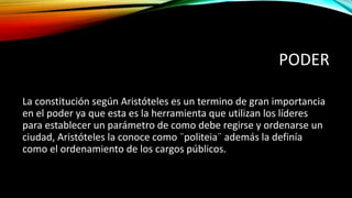 PODER
La constitución según Aristóteles es un termino de gran importancia
en el poder ya que esta es la herramienta que utilizan los líderes
para establecer un parámetro de como debe regirse y ordenarse un
ciudad, Aristóteles la conoce como ¨politeia¨ además la definía
como el ordenamiento de los cargos públicos.
 