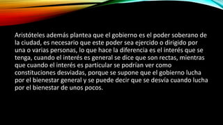 Aristóteles además plantea que el gobierno es el poder soberano de
la ciudad, es necesario que este poder sea ejercido o dirigido por
una o varias personas, lo que hace la diferencia es el interés que se
tenga, cuando el interés es general se dice que son rectas, mientras
que cuando el interés es particular se podrían ver como
constituciones desviadas, porque se supone que el gobierno lucha
por el bienestar general y se puede decir que se desvía cuando lucha
por el bienestar de unos pocos.
 