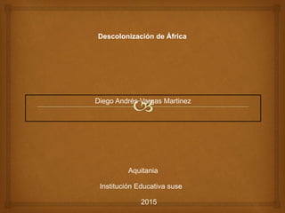 Descolonización de África
Diego Andrés Vargas Martinez
Aquitania
Institución Educativa suse
2015
 