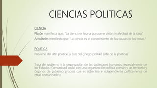 CIENCIAS POLITICAS
CIENCIA
Platón manifiesta que, "La ciencia es teoría porque es visión intelectual de la idea"
Aristóteles manifiesta que "La ciencia es el conocimiento de las causas de las cosas."
POLITICA
Proviene del latín politice, y éste del griego politiké (arte de la política)
Trata del gobierno y la organización de las sociedades humanas, especialmente de
los Estados (Comunidad social con una organización política común y un territorio y
órganos de gobierno propios que es soberana e independiente políticamente de
otras comunidades)
 