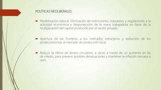 POLÍTICAS NEOLIBERALES:
 Flexibilización laboral. Eliminación de restricciones, impuestos y regulaciones a la
actividad económica y desprotección de la masa trabajadora en favor de la
multiplicación del capital producido por el sector privado.
 Apertura de las fronteras a los mercados extranjeros y reducción de los
proteccionismos al mercado de producción local.
 Reducir la oferta de dinero circulante, a veces a través de un aumento en las
de interés, para prevenir posibles devaluaciones y mantener la inflación cercana a
cero.
 