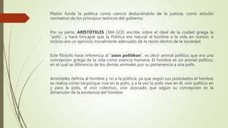 Platón funda la política como ciencia deduciéndola de la justicia, como estudio
normativo de los principios teóricos del gobierno.
Por su parte, ARISTÓTELES (384-322), escribe sobre el ideal de la ciudad griega la
“polis”, y hace hincapié que la Política era natural al hombre a la vida en común, e
incluso era un ejercicio moralmente adecuado de la razón dentro de la sociedad.
Este filósofo hace referencia al “zoon politikon”, es decir animal político que era una
concepción griega de la vida como esencia humana. El hombre es un animal político,
en el cual se diferencia de los demás animales por su pertenencia a una polis.
Aristóteles definía al hombre y no a la política, ya que según sus postulados el hombre
se realiza como tal porque vive en la polis, y a la vez la polis vive en él, vivir político en
y para la polis, el vivir colectivo, vivir asociado que según su concepción es la
dimensión de la existencia del hombre.
 