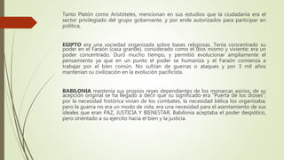 Tanto Platón como Aristóteles, mencionan en sus estudios que la ciudadanía era el
sector privilegiado del grupo gobernante, y por ende autorizados para participar en
política,
EGIPTO era una sociedad organizada sobre bases religiosas. Tenía concentrado su
poder en el Faraón (casa grande), considerado como el dios mismo y viviente; era un
poder concentrado. Duró mucho tiempo, y permitió evolucionar ampliamente el
pensamiento ya que en un punto el poder se humaniza y el Faraón comienza a
trabajar por el bien común. No sufrían de guerras o ataques y por 3 mil años
mantenían su civilización en la evolución pacificista.
BABILONIA mantenía sus propios reyes dependientes de los monarcas asirios; de su
acepción original se ha llegado a decir que su significado era “Puerta de los dioses”;
por la necesidad histórica vivían de los combates, la necesidad bélica los organizaba;
pero la guerra no era un modo de vida, era una necesidad para el asentamiento de sus
ideales que eran PAZ, JUSTICIA Y BIENESTAR. Babilonia aceptaba el poder despótico,
pero orientado a su ejercito hacia el bien y la justicia.
 