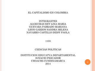 EL CAPITALISMO EN COLOMBIA
INTEGRANTES
ALGECIRAS REY LINA MARIA
GUEVARA PARRADO MARIANA
LEON GARZON SANDRA MILENA
NAVARRO CASTILLO DEISY PAOLA
1103
CIENCIAS POLITICAS
INSTITUCION EDUCATVA DEPARTAMENTAL
IGNACIO PESCADOR
CHOACHI-CUNDINAMARCA
2014
1
 