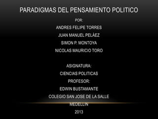 PARADIGMAS DEL PENSAMIENTO POLITICO
POR:

ANDRES FELIPE TORRES
JUAN MANUEL PELÁEZ
SIMON P. MONTOYA
NICOLAS MAURICIO TORO
ASIGNATURA:
CIENCIAS POLITICAS
PROFESOR:
EDWIN BUSTAMANTE
COLEGIO SAN JOSE DE LA SALLE
MEDELLIN
2013

 