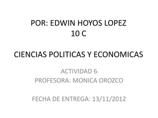 POR: EDWIN HOYOS LOPEZ
             10 C

CIENCIAS POLITICAS Y ECONOMICAS
           ACTIVIDAD 6
    PROFESORA: MONICA OROZCO

    FECHA DE ENTREGA: 13/11/2012
 