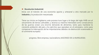  Revolución Industrial:
Inicia con el tránsito de una economía agraria y artesanal a otra marcada por la
industria y la producción mecanizada
Tiene sus inicios en Inglaterra; este proceso tuvo lugar a lo largo del siglo XVIII con el
cercamiento de tierras cultivables, y alcanza su máxima intensidad como consecuencia
de las guerras (crean una enorme demanda de alimentos, tanto para mantener la
creciente población del país y los ejércitos que operaban en el extranjero, como para
compensar la interrupción de las importaciones debida a la destrucción ocasionada en
el continente europeo)
progreso, libre empresa, nacionalismo (ASCENSO DE LA BURGUESIA)
 