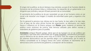 El origen de la política, se da en tiempos muy remotos, ya que el ser humano desde la
formación de las primeras tribus y civilizaciones, ha requerido de un gobernante o un
dirigente que controle y vea por el buen porvenir de su comunidad.
El nacimiento de la política se da por necesidad, ya que el ser humano como un ser
social a de necesitar una imagen o modelo de autoridad quien guíe y organice a los
demás.
Por lo general la persona mas idónea era la mas fuerte, la mas sabia o la mas vieja.
Con el paso de los años dichas formas de organización, se efectuaron con mayor
fuerza e influencia en la Grecia antigua con Platón quien implantó el termino de
política como sinónimo de justicia, este termino utilizado para definir normas y
estándares de gobierno para un pueblo.
Aristóteles antiguo filosofo griego, decía que el ser humano es un ser político por
naturaleza y que este esta conformado por la polis (CIUDAD), característica principal y
que lo diferencia de los demás seres vivos en la tierra. Esto dio origen a la formación
de sistemas democráticos que les permitía elegir a sus gobernantes, por lo tanto la
Política consolidada en la antigua Grecia dio como resultado el nacimiento de la
democracia como una forma de gobierno, a excepción de los esclavos.
 