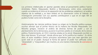 Los primeros intelectuales en aportar grandes obras al pensamiento político fueron
Aristóteles, Platón, Maquiavelo, Bodino y Montesquieu, entre otros, justamente
cuando se evidencia el inicio en la separación de los problemas subjetivos y el análisis
objetivo de la realidad y se hace énfasis en la observación como el método de
investigación primordial. Con sus aportes contribuyeron a que en el siglo XIX se
pudiera fundar como tal la disciplina.
Históricamente, las ciencias políticas tienen su origen en la filosofía política aunque,
muchos afirman que el primer teórico de la materia fue Nicolás Maquiavelo. Los
filósofos griegos, iniciaron el análisis de diversas formas de poder y con el
planteamiento de la democracia, pusieron la primera piedra en el estudio de la ciencia
política. Posteriormente, en 1513, mientras estaba en la cárcel, Maquiavelo escribió su
libro más famoso “El príncipe”, donde afirma que “el fin justifica los medios”. En dicha
obra, el autor establece ciertos principios autoritarios para que sean ejercidos por
quien esté en el poder. Aunque la forma de ejercer el poder fue calificada como
“despiadada” y “maquiavélica” por muchos, es una manera interesante de acercarse al
poder.
 