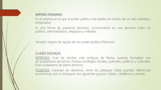 IMPERIO ROMANO
Es el sistema en el que el poder político real estaba en manos de un solo individuo,
emperador.
Es una forma de gobierno absoluto, concentrando en una persona todos los
político, administrativos, religiosos y militares.
Senado: órgano de apoyo de ese poder político (Patricios)
CLASES SOCIALES
PATRICIOS: Eran las familias más antiguas de Roma, quienes formaban una
de propietarios de tierras. Poseían privilegios fiscales, judiciales, políticos y culturales.
Eran ciudadanos de pleno derecho.
PLEBEYOS: Carecían de derechos, entre los plebeyos había grandes diferencias
económicas, por lo distinguen los siguientes grupos: nobles, caballeros y clientes.
 