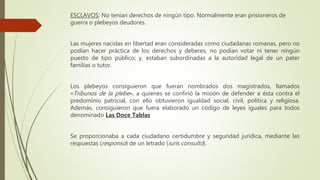 ESCLAVOS: No tenían derechos de ningún tipo. Normalmente eran prisioneros de
guerra o plebeyos deudores.
Las mujeres nacidas en libertad eran consideradas como ciudadanas romanas, pero no
podían hacer práctica de los derechos y deberes, no podían votar ni tener ningún
puesto de tipo público; y, estaban subordinadas a la autoridad legal de un pater
familias o tutor.
Los plebeyos consiguieron que fueran nombrados dos magistrados, llamados
«Tribunos de la plebe», a quienes se confirió la misión de defender a ésta contra el
predominio patricial, con ello obtuvieron igualdad social, civil, política y religiosa.
Además, consiguieron que fuera elaborado un código de leyes iguales para todos
denominado Las Doce Tablas
Se proporcionaba a cada ciudadano certidumbre y seguridad jurídica, mediante las
respuestas (responso) de un letrado (iuris consultó).
 