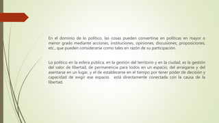 En el dominio de lo político, las cosas pueden convertirse en políticas en mayor o
menor grado mediante acciones, instituciones, opiniones, discusiones, proposiciones,
etc., que pueden considerarse como tales en razón de su participación.
Lo político en la esfera pública, en la gestión del territorio y en la ciudad, es la gestión
del valor de libertad, de permanencia para todos en un espacio, del arraigarse y del
asentarse en un lugar, y el de establecerse en el tiempo por tener poder de decisión y
capacidad de exigir ese espacio. está directamente conectada con la causa de la
libertad.
 