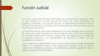Función Judicial
La Función Judicial del País está conformada por el Consejo de la Judicatura como
su ente principal, por la Corte Nacional de Justicia, las Cortes Provinciales, los
juzgados y tribunales, y los juzgados de paz. La representación jurídica la hace el
Consejo de la Judicatura, sin perjuicio de la representación institucional que tiene la
Corte Nacional de Justicia.
La Corte Nacional de Justicia está integrada por 21 jueces elegidos para un término
de nueve años. Serán renovados por tercios cada tres años, conforme lo estipulado
en el Código Orgánico de la Función Judicial. Estos son elegidos por el Consejo de
la Judicatura conforme a un procedimiento de oposición y méritos. No son
susceptibles de reelección.
Como organismos independientes de la Función Judicial están la Fiscalía General del
Estado y la Defensoría Pública. Como organismos auxiliares están: el servicio
notarial, los martilladores judiciales y los depositarios judiciales. Igualmente hay un
régimen especial de justicia indígena.
 