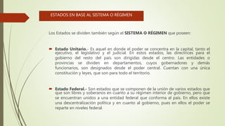 Los Estados se dividen también según el SISTEMA O RÉGIMEN que poseen:
 Estado Unitario.- Es aquel en donde el poder se concentra en la capital, tanto el
ejecutivo, el legislativo y el judicial. En estos estados, las directrices para el
gobierno del resto del país son dirigidas desde el centro. Las entidades o
provincias se dividen en departamentos, cuyos gobernadores y demás
funcionarios, son designados desde el poder central. Cuentan con una única
constitución y leyes, que son para todo el territorio.
 Estado Federal.- Son estados que se componen de la unión de varios estados que
que son libres y soberanos en cuanto a su régimen interior de gobierno, pero que
se encuentran unidos a una entidad federal que conforma al país. En ellos existe
una descentralización política y en cuanto al gobierno, pues en ellos el poder se
reparte en niveles federal.
ESTADOS EN BASE AL SISTEMA O RÉGIMEN
 