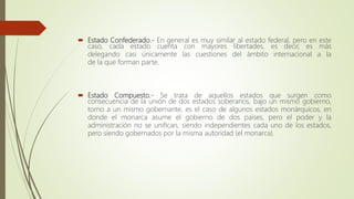  Estado Confederado.- En general es muy similar al estado federal, pero en este
caso, cada estado cuenta con mayores libertades, es decir, es más
delegando casi únicamente las cuestiones del ámbito internacional a la
de la que forman parte.
 Estado Compuesto.- Se trata de aquellos estados que surgen como
consecuencia de la unión de dos estados soberanos, bajo un mismo gobierno,
torno a un mismo gobernante, es el caso de algunos estados monárquicos, en
donde el monarca asume el gobierno de dos países, pero el poder y la
administración no se unifican, siendo independientes cada uno de los estados,
pero siendo gobernados por la misma autoridad (el monarca).
 