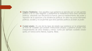  Estados Totalitarios.- Son aquellos cuyo gobierno es ejercido por un solo partido
político o en su caso religioso, y predomina la intolerancia hacia otras vertientes
políticas, utilizando con frecuencia la fuerza, para el mantenimiento del poder y
represión de la oposición y las disidencias políticas. En ellos hay pocas libertades
políticas, sociales y no se permite que otros partidos políticos accedan al poder.
 Ciudad estado.- Es uno de los tipos de estado que existieron en la antigüedad,
se trata de ciudades que poseían instituciones propias y gobierno propio, eran
independientes de otros estados y reinos. Como por ejemplo ciudades estado
(polis), en Grecia como Atenas, Esparta, Tebas.
 