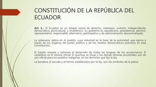 CONSTITUCIÓN DE LA REPÚBLICA DEL
ECUADOR
Art. 1.- El Ecuador es un estado social de derecho, soberano, unitario, independiente,
democrático, pluricultural, y multiétnico. Su gobierno es republicano, presidencial, electivo,
representativo, responsable, alternativo, participativo y de administración descentralizada.
La soberanía radica en el pueblo, cuya voluntad es la base de la autoridad, que ejerce a
través de los órganos del poder público y de los medios democráticos previstos en esta
Constitución.
El Estado respeta y estimula el desarrollo de todas las lenguas de los ecuatorianos. El
castellano es el idioma oficial. El quichua, el shuar y los demás idiomas ancestrales son de
uso oficial para los pueblos indígenas, en los términos que fija la ley.
La bandera, el escudo y el himno establecidos por la ley, son los símbolos de la patria.
 