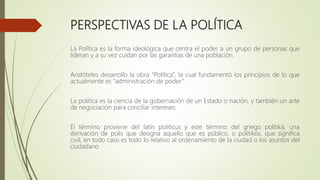 PERSPECTIVAS DE LA POLÍTICA
La Política es la forma ideológica que centra el poder a un grupo de personas que
lideran y a su vez cuidan por las garantías de una población.
Aristóteles desarrollo la obra “Política”, la cual fundamentó los principios de lo que
actualmente es “administración de poder”.
La política es la ciencia de la gobernación de un Estado o nación, y también un arte
de negociación para conciliar intereses.
El término proviene del latín politicus y este término del griego politiká, una
derivación de polis que designa aquello que es público, o politikós, que significa
civil, en todo caso es todo lo relativo al ordenamiento de la ciudad o los asuntos del
ciudadano
 