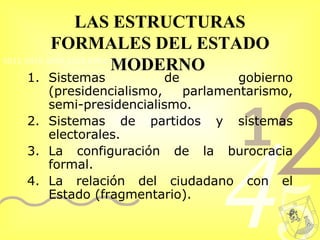 LAS ESTRUCTURAS FORMALES DEL ESTADO MODERNO   Sistemas de gobierno (presidencialismo, parlamentarismo, semi-presidencialismo. Sistemas de partidos y sistemas electorales.  La configuración de la burocracia formal.  La relación del ciudadano con el Estado (fragmentario). 