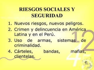 RIESGOS SOCIALES Y SEGURIDAD Nuevos riesgos, nuevos peligros. Crimen y delincuencia en América Latina y en el Perú.  Uso de armas, sistemas de criminalidad.  Cárteles, bandas, mafias, clientelas.  