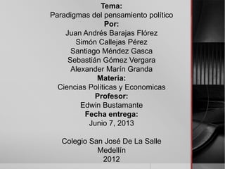 Tema:
Paradigmas del pensamiento político
Por:
Juan Andrés Barajas Flórez
Simón Callejas Pérez
Santiago Méndez Gasca
Sebastián Gómez Vergara
Alexander Marín Granda
Materia:
Ciencias Políticas y Economicas
Profesor:
Edwin Bustamante
Fecha entrega:
Junio 7, 2013
Colegio San José De La Salle
Medellín
2012
 