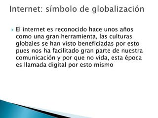    El internet es reconocido hace unos años
    como una gran herramienta, las culturas
    globales se han visto beneficiadas por esto
    pues nos ha facilitado gran parte de nuestra
    comunicación y por que no vida, esta época
    es llamada digital por esto mismo
 