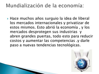    Hace muchos años surguio la idea de liberal
    los mercados internacionales y privatizar de
    estos mismos. Esto abrió la economía , y los
    mercados desprotegen sus industrias y
    abren grandes puertas, todo esto para reducir
    costos y aumentar las competencias .y darle
    paso a nuevas tendencias tecnológicas.
 