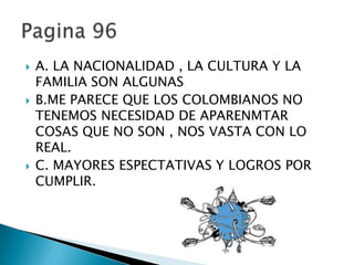    A. LA NACIONALIDAD , LA CULTURA Y LA
    FAMILIA SON ALGUNAS
   B.ME PARECE QUE LOS COLOMBIANOS NO
    TENEMOS NECESIDAD DE APARENMTAR
    COSAS QUE NO SON , NOS VASTA CON LO
    REAL.
   C. MAYORES ESPECTATIVAS Y LOGROS POR
    CUMPLIR.
 