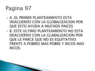   A .EL PRIMER PLANTEAMIENTO ESTA
    DEACUERDO CON LA GLOBALIZACION POR
    QUE ESTO AYUDA A MUCHOS PAICES
   B. ESTE ULTIMO PLANTEAMIENTO NO ESTA
    DEACUERDO CON LA GLABALIZACION POR
    QUE LE PARCE QUE NO ES EQUITATIVO
    FRENTE A POBRES MAS POBRE Y RICOS MAS
    RICOS.
 