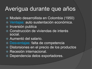 Averigua durante que años
   Modelo desarrollista en Colombia (1950)
   Ventajas: auto sustentación económica.
   Inversión publica
   Construcción de viviendas de interés
    social.
   Aumentó del salario.
   Desventajas: falta de competencia
   Distorsiones en el precio de los productos
   Recesión internacional.
   Dependencia delos exportadores.
 