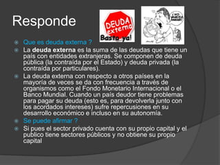 Responde
 Que es deuda externa ?
 La deuda externa es la suma de las deudas que tiene un
  país con entidades extranjeras. Se componen de deuda
  pública (la contraída por el Estado) y deuda privada (la
  contraída por particulares).
 La deuda externa con respecto a otros países en la
  mayoría de veces se da con frecuencia a través de
  organismos como el Fondo Monetario Internacional o el
  Banco Mundial. Cuando un país deudor tiene problemas
  para pagar su deuda (esto es, para devolverla junto con
  los acordados intereses) sufre repercusiones en su
  desarrollo económico e incluso en su autonomía.
 Se puede afirmar ?
 Si pues el sector privado cuenta con su propio capital y el
  publico tiene sectores públicos y no obtiene su propio
  capital
 