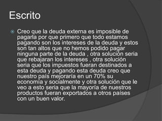 Escrito
   Creo que la deuda externa es imposible de
    pagarla por que primero que todo estamos
    pagando son los intereses de la deuda y estos
    son tan altos que no hemos podido pagar
    ninguna parte de la deuda , otra solución seria
    que rebajaran los intereses , otra solución
    seria que los impuestos fueran destinados a
    esta deuda y pagando esta deuda creo que
    nuestro país mejoraría en un 70% su
    economía y socialmente y otra solución que le
    veo a esto seria que la mayoría de nuestros
    productos fueran exportados a otros países
    con un buen valor.
 