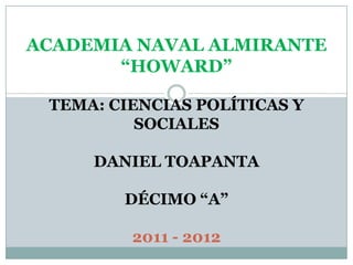 ACADEMIA NAVAL ALMIRANTE
       “HOWARD”

 TEMA: CIENCIAS POLÍTICAS Y
          SOCIALES

     DANIEL TOAPANTA

        DÉCIMO “A”

         2011 - 2012
 