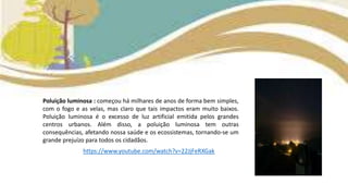 Poluição luminosa : começou há milhares de anos de forma bem simples,
com o fogo e as velas, mas claro que tais impactos eram muito baixos.
Poluição luminosa é o excesso de luz artificial emitida pelos grandes
centros urbanos. Além disso, a poluição luminosa tem outras
consequências, afetando nossa saúde e os ecossistemas, tornando-se um
grande prejuízo para todos os cidadãos.
https://www.youtube.com/watch?v=22JjFeRXGak
 