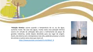 Poluição térmica: ocorre quando a temperatura do ar, ou da água,
aumenta muito. No caso das águas, muitas vezes essa poluição térmica
ocorre em virtude da utilização dela para o resfriamento de peças de
grandes indústrias, sendo depois devolvida para seu lugar de origem.
Assim, ela retorna com a temperatura mais alta, podendo provocar a morte
de animais e outros seres vivos que vivem ali.
https://www.youtube.com/watch?v=4clr9kAcF_8
 