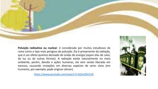 Poluição radioativa ou nuclear: é considerada por muitos estudiosos do
ramo como o tipo mais perigoso de poluição. Ela é proveniente da radiação,
que é um efeito químico derivado de ondas de energia (sejam elas de calor,
de luz ou de outras formas). A radiação existe naturalmente no meio
ambiente, porém, devido a ações humanas, ela vem sendo liberada em
excesso, causando mutações em diversas espécies de seres vivos (em
humanos, por exemplo, pode originar câncer).
https://www.youtube.com/watch?v=bZvsO9sYLJE
 