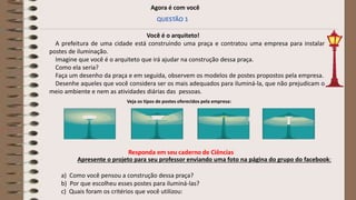 Agora é com você
QUESTÃO 1
Você é o arquiteto!
A prefeitura de uma cidade está construindo uma praça e contratou uma empresa para instalar
postes de iluminação.
Imagine que você é o arquiteto que irá ajudar na construção dessa praça.
Como ela seria?
Faça um desenho da praça e em seguida, observem os modelos de postes propostos pela empresa.
Desenhe aqueles que você considera ser os mais adequados para iluminá-la, que não prejudicam o
meio ambiente e nem as atividades diárias das pessoas.
Apresente o projeto para seu professor enviando uma foto na página do grupo do facebook:
a) Como você pensou a construção dessa praça?
b) Por que escolheu esses postes para iluminá-las?
c) Quais foram os critérios que você utilizou:
Veja os tipos de postes oferecidos pela empresa:
 