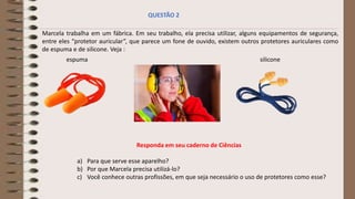 Marcela trabalha em um fábrica. Em seu trabalho, ela precisa utilizar, alguns equipamentos de segurança,
entre eles “protetor auricular”, que parece um fone de ouvido, existem outros protetores auriculares como
de espuma e de silicone. Veja :
Responda em seu caderno de Ciências
a) Para que serve esse aparelho?
b) Por que Marcela precisa utilizá-lo?
c) Você conhece outras profissões, em que seja necessário o uso de protetores como esse?
QUESTÃO 2
espuma silicone
 