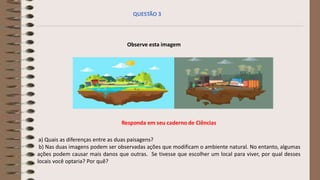 Observe esta imagem
a) Quais as diferenças entre as duas paisagens?
b) Nas duas imagens podem ser observadas ações que modificam o ambiente natural. No entanto, algumas
ações podem causar mais danos que outras. Se tivesse que escolher um local para viver, por qual desses
locais você optaria? Por quê?
QUESTÃO 3
 