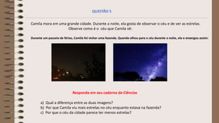 Camila mora em uma grande cidade. Durante a noite, ela gosta de observar o céu e de ver as estrelas.
Observe como é o céu que Camila vê:
Durante um passeio de férias, Camila foi visitar uma fazenda. Quando olhou para o céu durante a noite, ela o enxergou assim:
a) Qual a diferença entre as duas imagens?
b) Por que Camila viu mais estrelas no céu enquanto estava na fazenda?
c) Por que o céu da cidade parece ter menos estrelas?
QUESTÃO 5
Responda em seu caderno de Ciências
 
