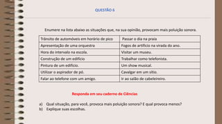 Enumere na lista abaixo as situações que, na sua opinião, provocam mais poluição sonora.
Trânsito de automóveis em horário de pico Passar o dia na praia
Apresentação de uma orquestra Fogos de artificio na virada do ano.
Hora do intervalo na escola. Visitar um museu.
Construção de um edifício Trabalhar como telefonista.
Pintura de um edifício. Um show musical.
Utilizar o aspirador de pó. Cavalgar em um sítio.
Falar ao telefone com um amigo. Ir ao salão de cabeleireiro.
QUESTÃO 6
Responda em seu caderno de Ciências
a) Qual situação, para você, provoca mais poluição sonora? E qual provoca menos?
b) Explique suas escolhas.
 