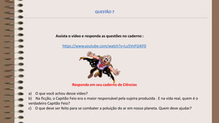 Assista o vídeo e responda as questões no caderno :
a) O que você achou desse vídeo?
b) Na ficção, o Capitão Feio era o maior responsável pela sujeira produzida . E na vida real, quem é o
verdadeiro Capitão Feio?
c) O que deve ser feito para se combater a poluição do ar em nosso planeta. Quem deve ajudar?
https://www.youtube.com/watch?v=Lu5VnFGiKF0
QUESTÃO 7
Responda em seu caderno de Ciências
 