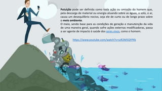 Poluição pode ser definida como toda ação ou omissão do homem que,
pela descarga de material ou energia atuando sobre as águas, o solo, o ar,
causa um desequilíbrio nocivo, seja ele de curto ou de longo prazo sobre
o meio ambiente.
O meio, sendo base para as condições de geração e manutenção da vida
de uma maneira geral, quando sofre ações externas modificadoras, passa
a ser agente de impacto à saúde dos seres vivos, como o homem.
https://www.youtube.com/watch?v=szR2M5QYPXk
 