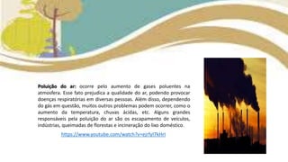 Poluição do ar: ocorre pelo aumento de gases poluentes na
atmosfera. Esse fato prejudica a qualidade do ar, podendo provocar
doenças respiratórias em diversas pessoas. Além disso, dependendo
do gás em questão, muitos outros problemas podem ocorrer, como o
aumento da temperatura, chuvas ácidas, etc. Alguns grandes
responsáveis pela poluição do ar são os escapamento de veículos,
indústrias, queimadas de florestas e incineração do lixo doméstico.
https://www.youtube.com/watch?v=ejrfyI7kHrI
 