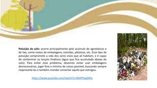 Poluição do solo: ocorre principalmente pelo acúmulo de agrotóxicos e
de lixo, como restos de embalagens, comidas, plásticos, etc. Esse tipo de
poluição compromete a vida dos seres vivos que ali habitam, e é capaz
de contaminar os lençóis freáticos (água que fica acumulada abaixo do
solo). Para evitar esse problema, devemos evitar usar embalagens
desnecessárias, jogar fora o mínimo de coisas possível, buscando sempre
reaproveitá-las e também mandar consertar aquilo que estragou.
https://www.youtube.com/watch?v=RAXYPyaOtPo
 