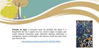 Poluição da água: a principal causa da poluição das águas é o
lançamento de lixo e esgoto nos rios, mares e lagos. O esgoto, por
conter diversas impurezas, pode transmitir doenças infecciosas e
contagiosas; causar a intoxicação e até mesmo a morte dos seres vivos
que vivem ali, etc.
https://www.youtube.com/watch?v=OKpcEe-MkQs
 