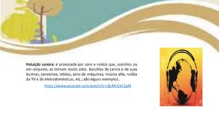 Poluição sonora: é provocada por sons e ruídos que, sozinhos ou
em conjunto, se tornam muito altos. Barulhos de carros e de suas
buzinas, conversas, latidos, sons de máquinas, música alta, ruídos
da TV e de eletrodomésticos, etc.; são alguns exemplos..
https://www.youtube.com/watch?v=c8cMLGkCZgM
 