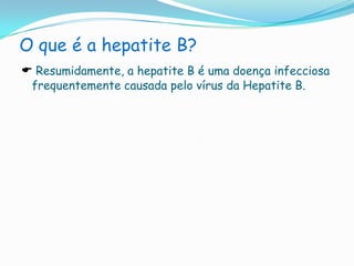 O que é a hepatite B?Resumidamente, a hepatite B é uma doença infecciosa frequentemente causada pelo vírus da Hepatite B. Como se contrai?O vírus existe no sangue, saliva, sémen, secreções vaginais e leite materno de doentes ou portadores assintomáticos. A sua transmissão pode ser realizada por contactos directos com saliva, sangue e fluidos corporais (pequena quantidade). É transmitida também  sexualmente ou por agulhas com sangue infectado e pode progredir para cirrose hepática ou cancro do fígado. SintomasOs primeiros sintomas a surgir são febre, mal-estar, desconforto, dor abdominal, dor nas articulações e erupções na pele. Mais tarde, pode aparecer icterícia, a urina tornar-se escura e as fezes mais claras do que o habitual. A hepatite crónica pode não apresentar quaisquer sintomas específicos, mas por vezes, provoca alguma debilidade associada a cansaço.